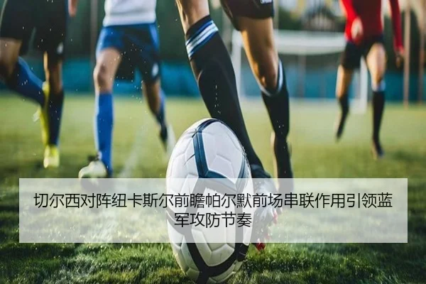 切尔西对阵纽卡斯尔前瞻帕尔默前场串联作用引领蓝军攻防节奏
